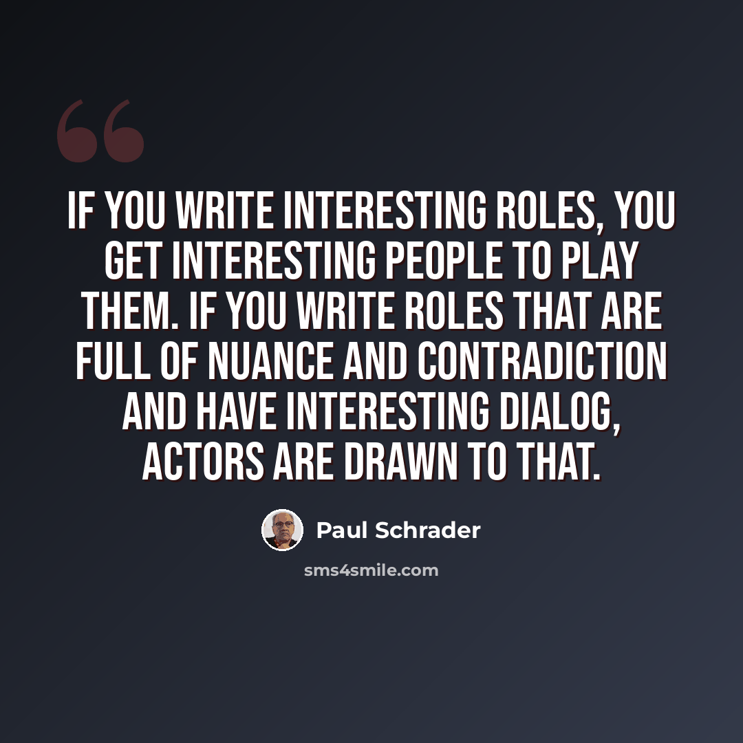 “If you write interesting roles, you get interesting people to play them. If you write roles that are full of nuance and contradiction and have interesting dialog, actors are drawn to that.” quote by Paul Schrader
