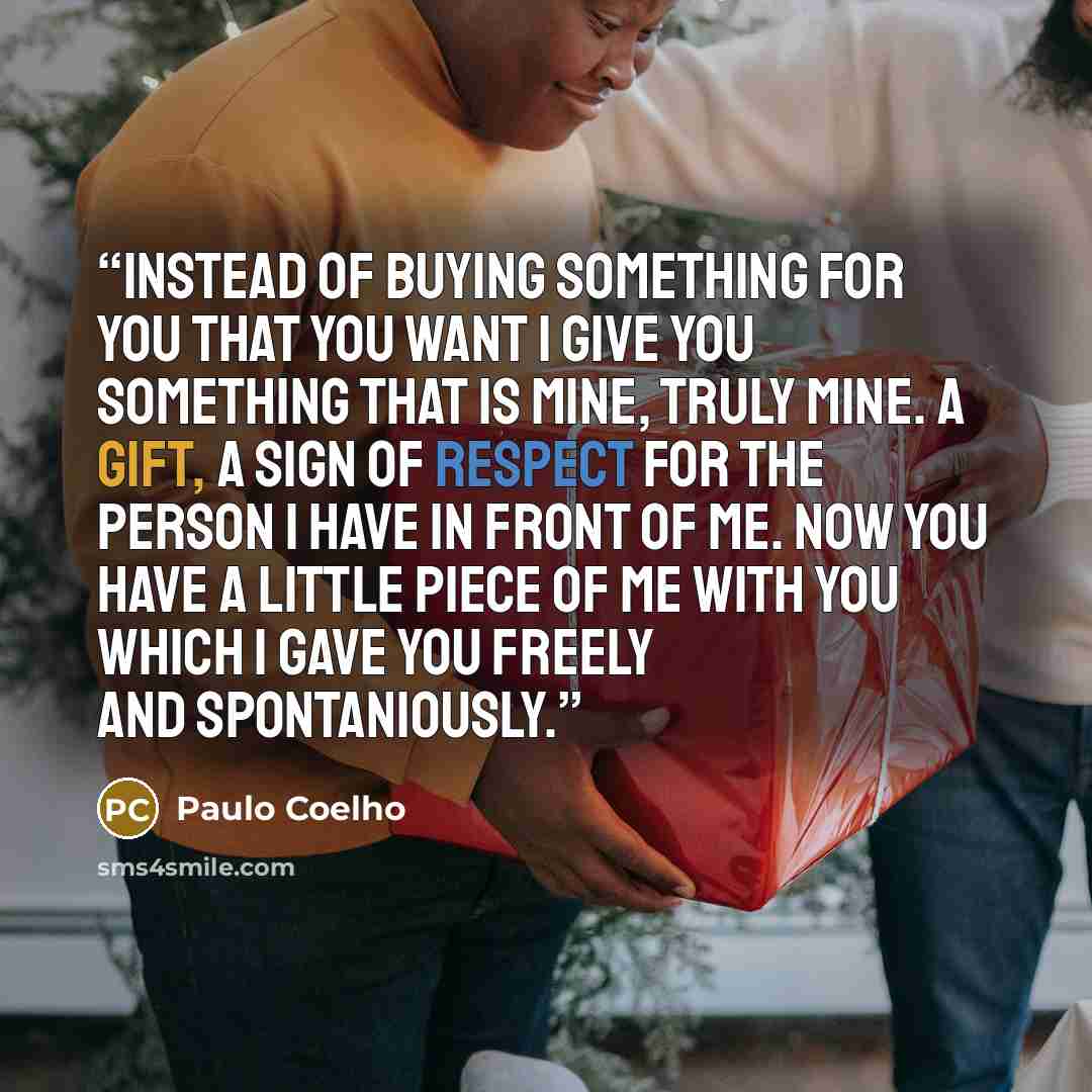 “Instead of buying something for you that you want I give you something that is mine, truly mine. A gift, a sign of respect for the person I have in front of me. Now you have a little piece of me with you which I gave you freely and spontaniously.” quote by Paulo Coelho