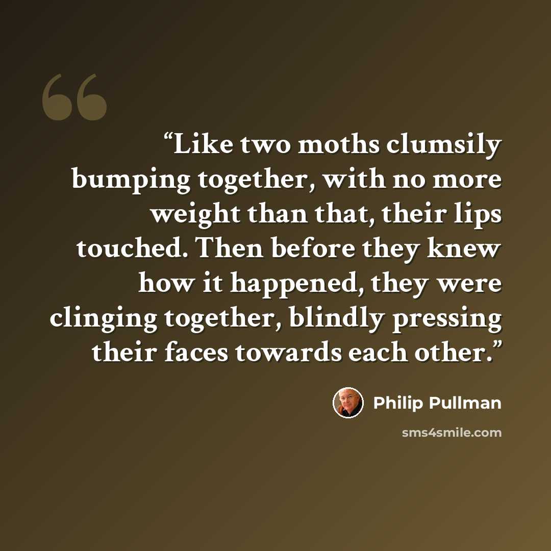 “Like two moths clumsily bumping together, with no more weight than that, their lips touched. Then before they knew how it happened, they were clinging together, blindly pressing their faces towards each other.” quote by Philip Pullman