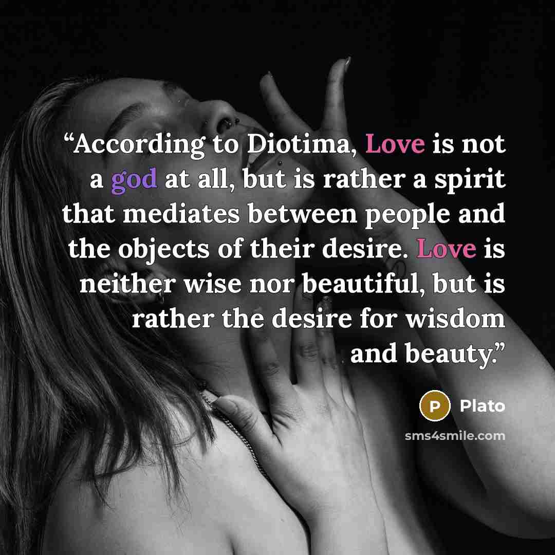 “According to Diotima, Love is not a god at all, but is rather a spirit that mediates between people and the objects of their desire. Love is neither wise nor beautiful, but is rather the desire for wisdom and beauty.” quote by Plato