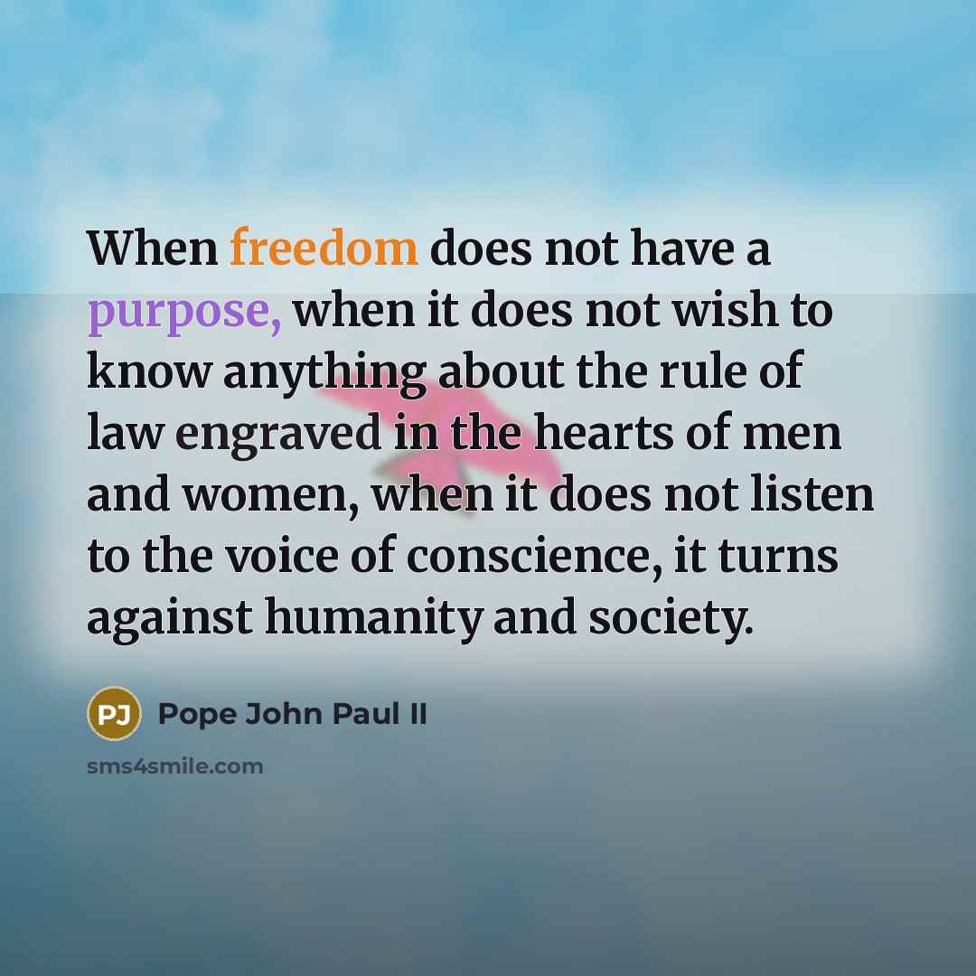 “When freedom does not have a purpose, when it does not wish to know anything about the rule of law engraved in the hearts of men and women, when it does not listen to the voice of conscience, it turns against humanity and society.” quote by Pope John Paul II