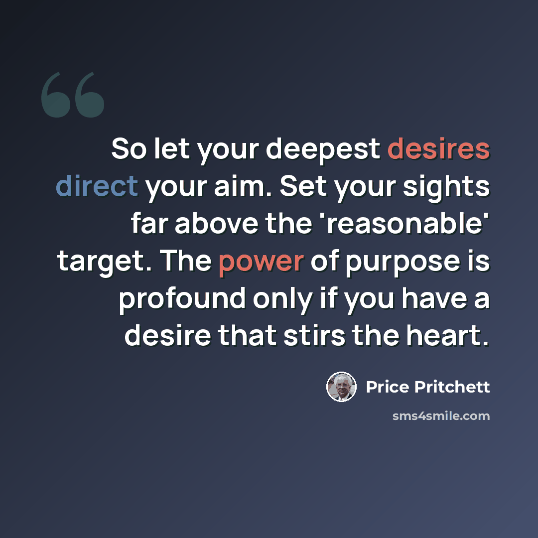 “So let your deepest desires direct your aim. Set your sights far above the 'reasonable' target. The power of purpose is profound only if you have a desire that stirs the heart.” quote by Price Pritchett