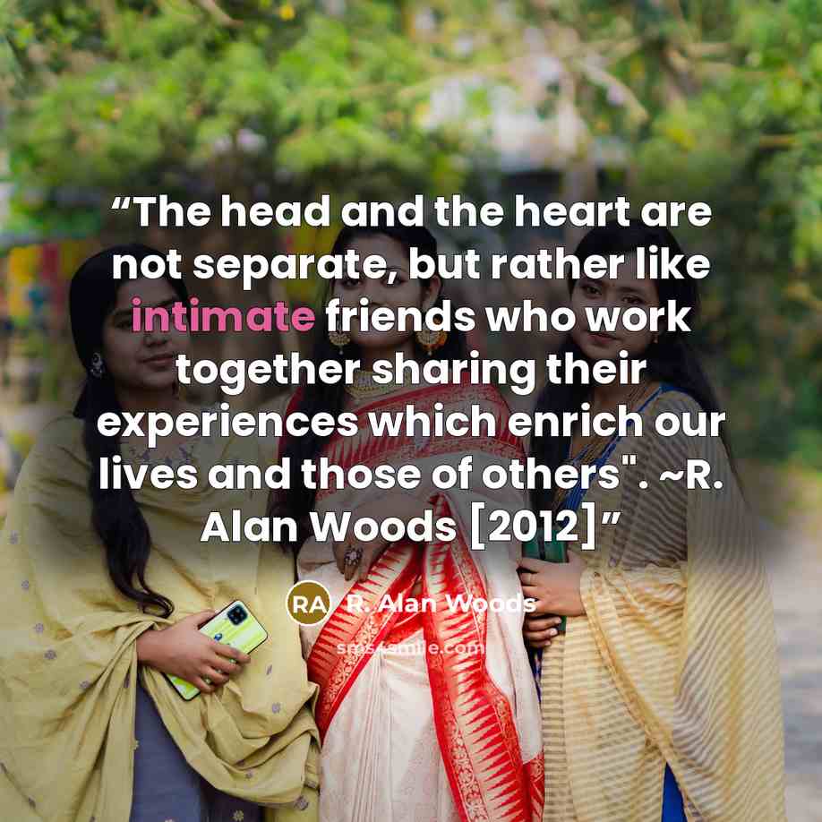 “The head and the heart are not separate, but rather like intimate friends who work together sharing their experiences which enrich our lives and those of others". ~R. Alan Woods [2012]” quote by R. Alan Woods