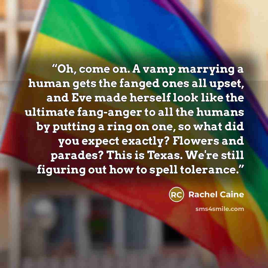 “Oh, come on. A vamp marrying a human gets the fanged ones all upset, and Eve made herself look like the ultimate fang-anger to all the humans by putting a ring on one, so what did you expect exactly? Flowers and parades? This is Texas. We're still figuring out how to spell tolerance.” quote by Rachel Caine