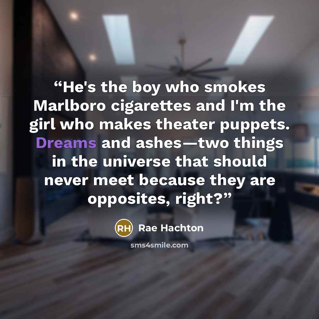 “He's the boy who smokes Marlboro cigarettes and I'm the girl who makes theater puppets. Dreams and ashes—two things in the universe that should never meet because they are opposites, right?” quote by Rae Hachton