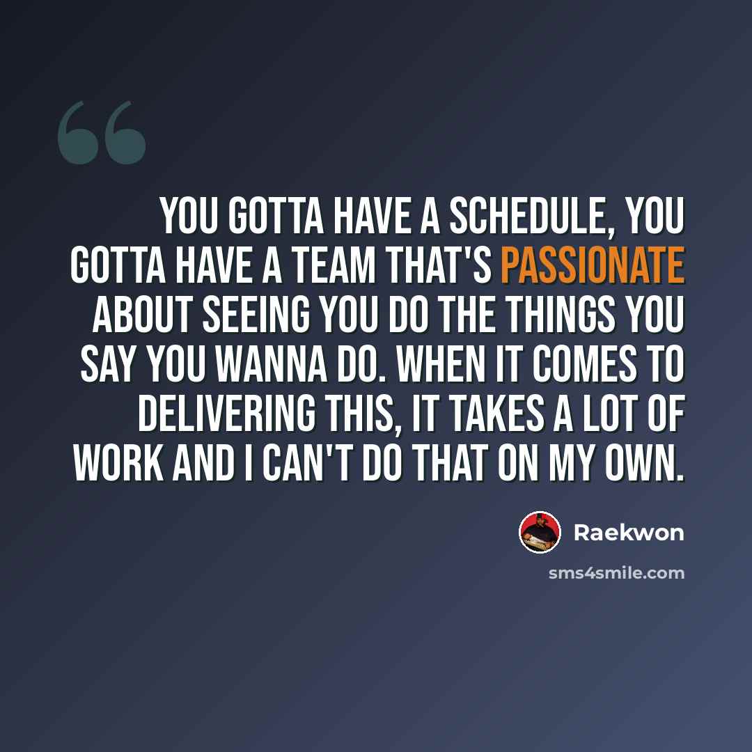 “You gotta have a schedule, you gotta have a team that's passionate about seeing you do the things you say you wanna do. When it comes to delivering this, it takes a lot of work and I can't do that on my own.” quote by Raekwon