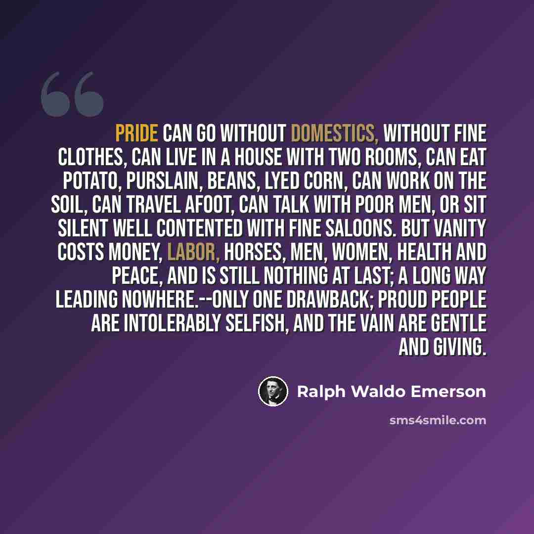 “Pride can go without domestics, without fine clothes, can live in a house with two rooms, can eat potato, purslain, beans, lyed corn, can work on the soil, can travel afoot, can talk with poor men, or sit silent well contented with fine saloons. But vanity costs money, labor, horses, men, women…” quote by Ralph Waldo Emerson