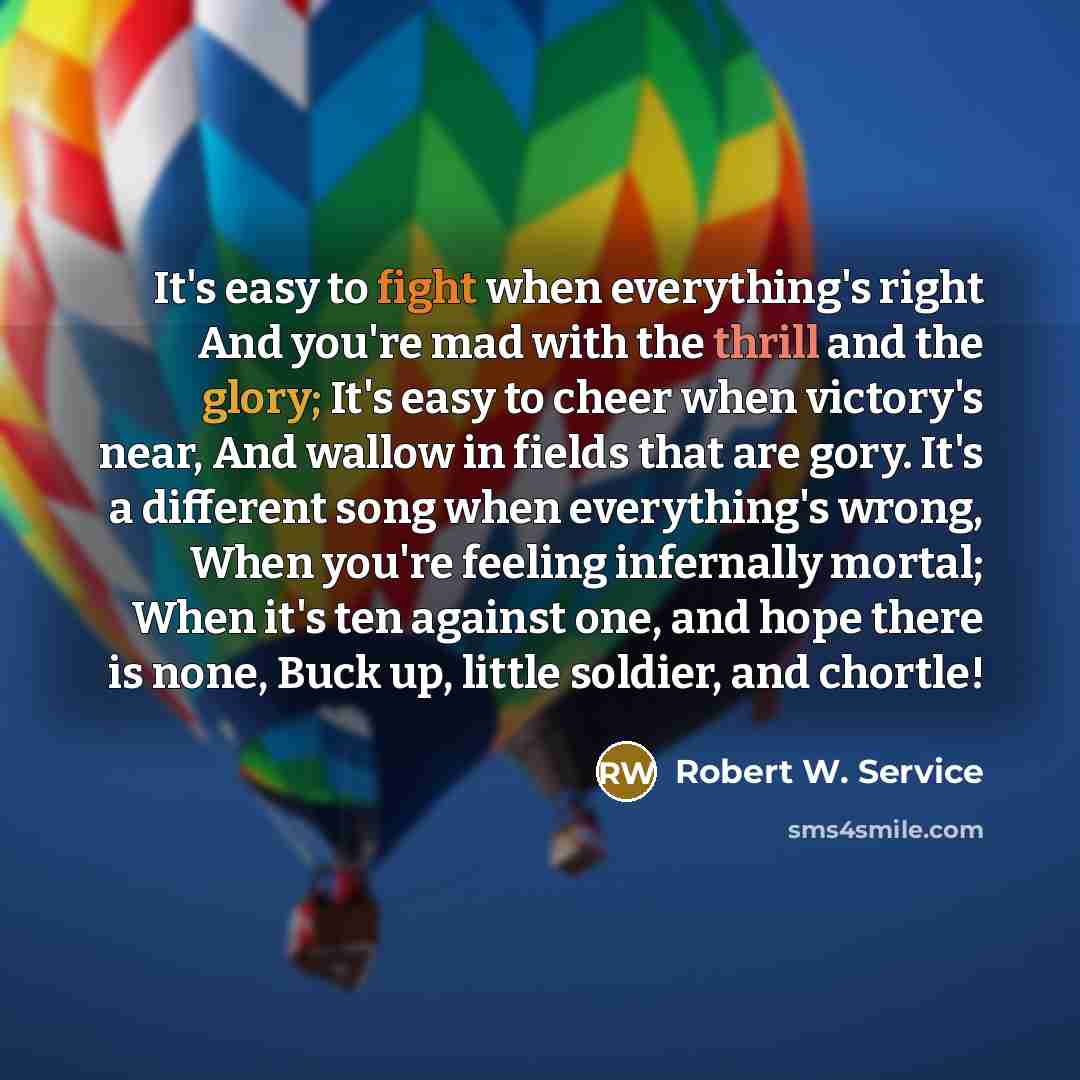 “It's easy to fight when everything's right And you're mad with the thrill and the glory; It's easy to cheer when victory's near, And wallow in fields that are gory. It's a different song when everything's wrong, When you're feeling infernally mortal; When it's ten against one, and hope there is…” quote by Robert W. Service