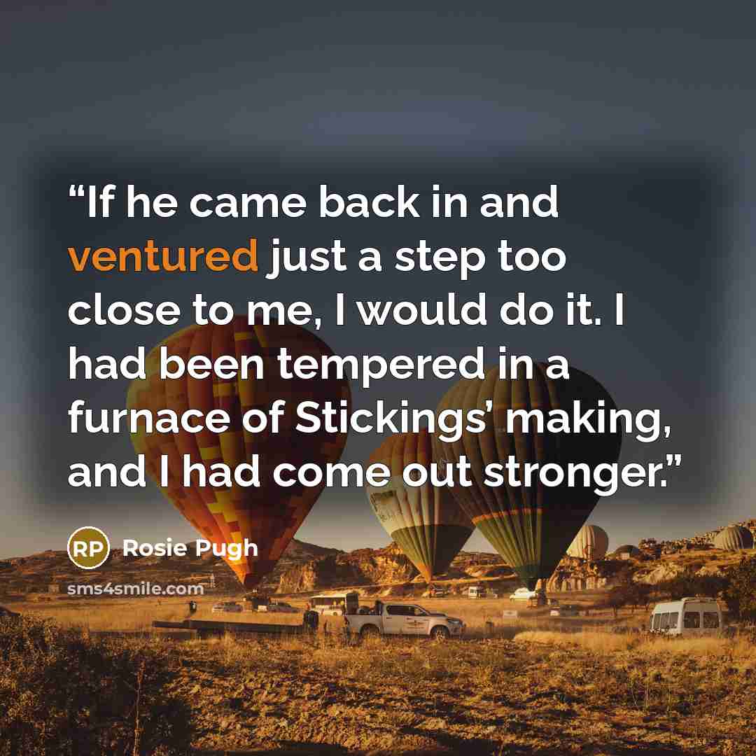 “If he came back in and ventured just a step too close to me, I would do it. I had been tempered in a furnace of Stickings’ making, and I had come out stronger.” quote by Rosie Pugh
