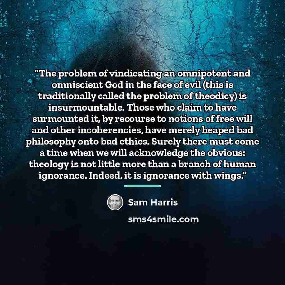 “The problem of vindicating an omnipotent and omniscient God in the face of evil (this is traditionally called the problem of theodicy) is insurmountable. Those who claim to have surmounted it, by recourse to notions of free will and other incoherencies, have merely heaped bad philosophy onto bad…” quote by Sam Harris