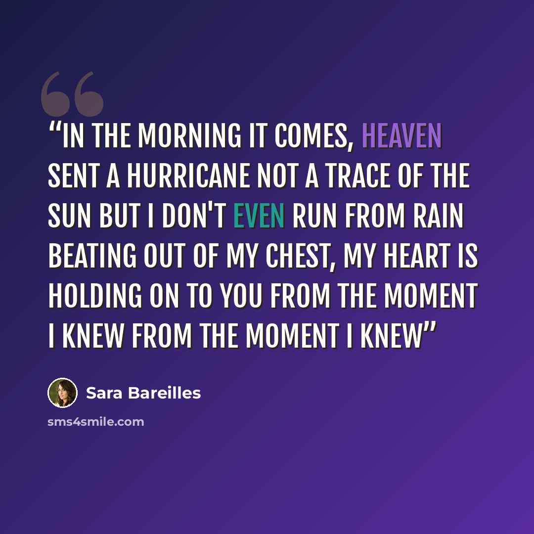 “In the morning it comes, heaven sent a hurricane Not a trace of the sun but I don't even run from rain Beating out of my chest, my heart is holding on to you From the moment I knew From the moment I knew” quote by Sara Bareilles