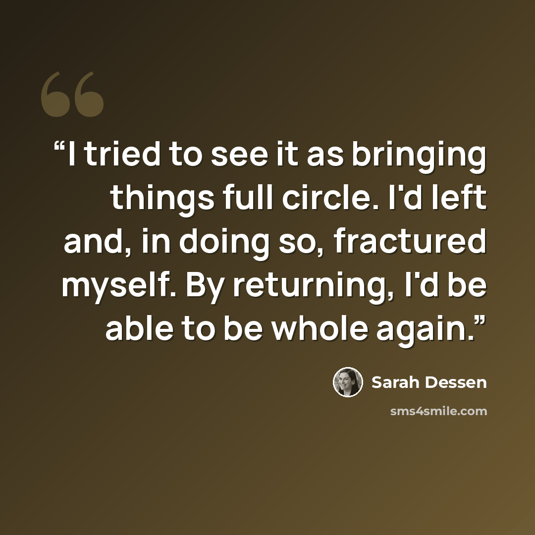 “I tried to see it as bringing things full circle. I'd left and, in doing so, fractured myself. By returning, I'd be able to be whole again.” quote by Sarah Dessen