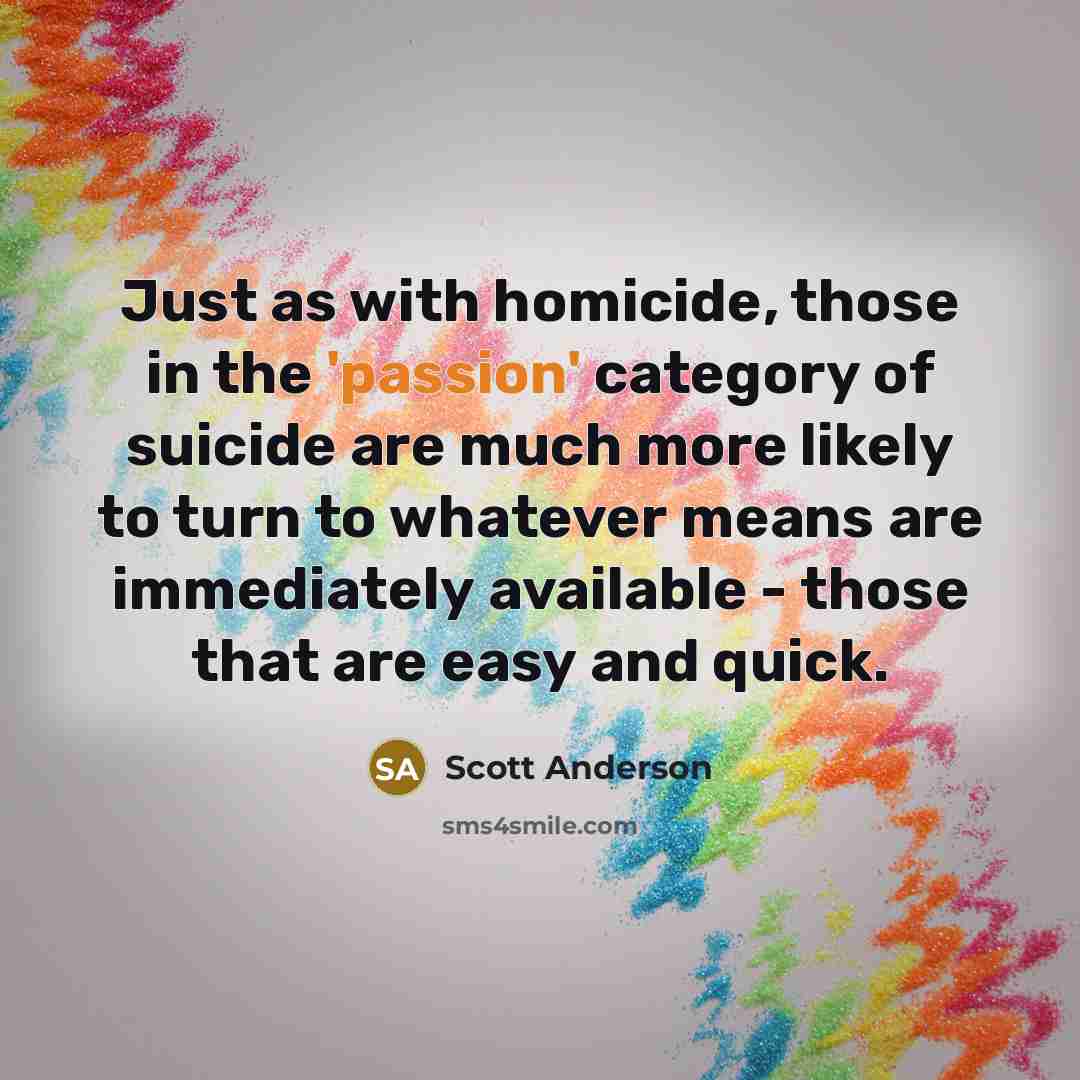 “Just as with homicide, those in the 'passion' category of suicide are much more likely to turn to whatever means are immediately available - those that are easy and quick.” quote by Scott Anderson