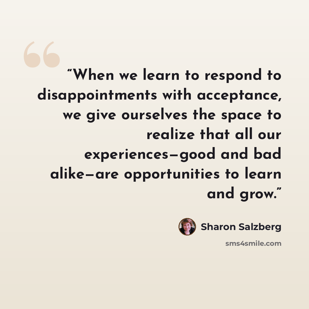 “When we learn to respond to disappointments with acceptance, we give ourselves the space to realize that all our experiences—good and bad alike—are opportunities to learn and grow.” quote by Sharon Salzberg