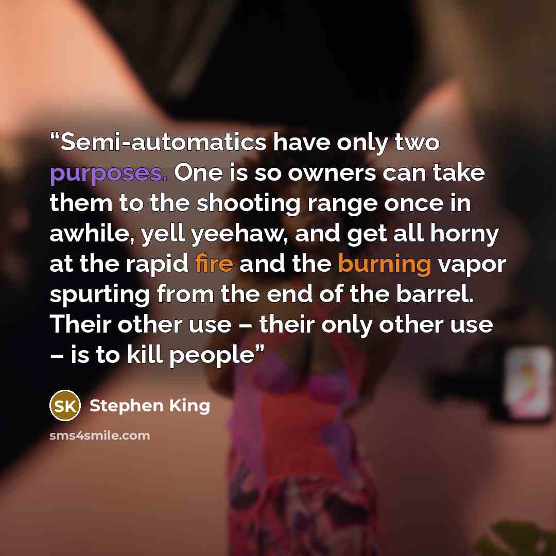 “Semi-automatics have only two purposes. One is so owners can take them to the shooting range once in awhile, yell yeehaw, and get all horny at the rapid fire and the burning vapor spurting from the end of the barrel. Their other use – their only other use – is to kill people” quote by Stephen King