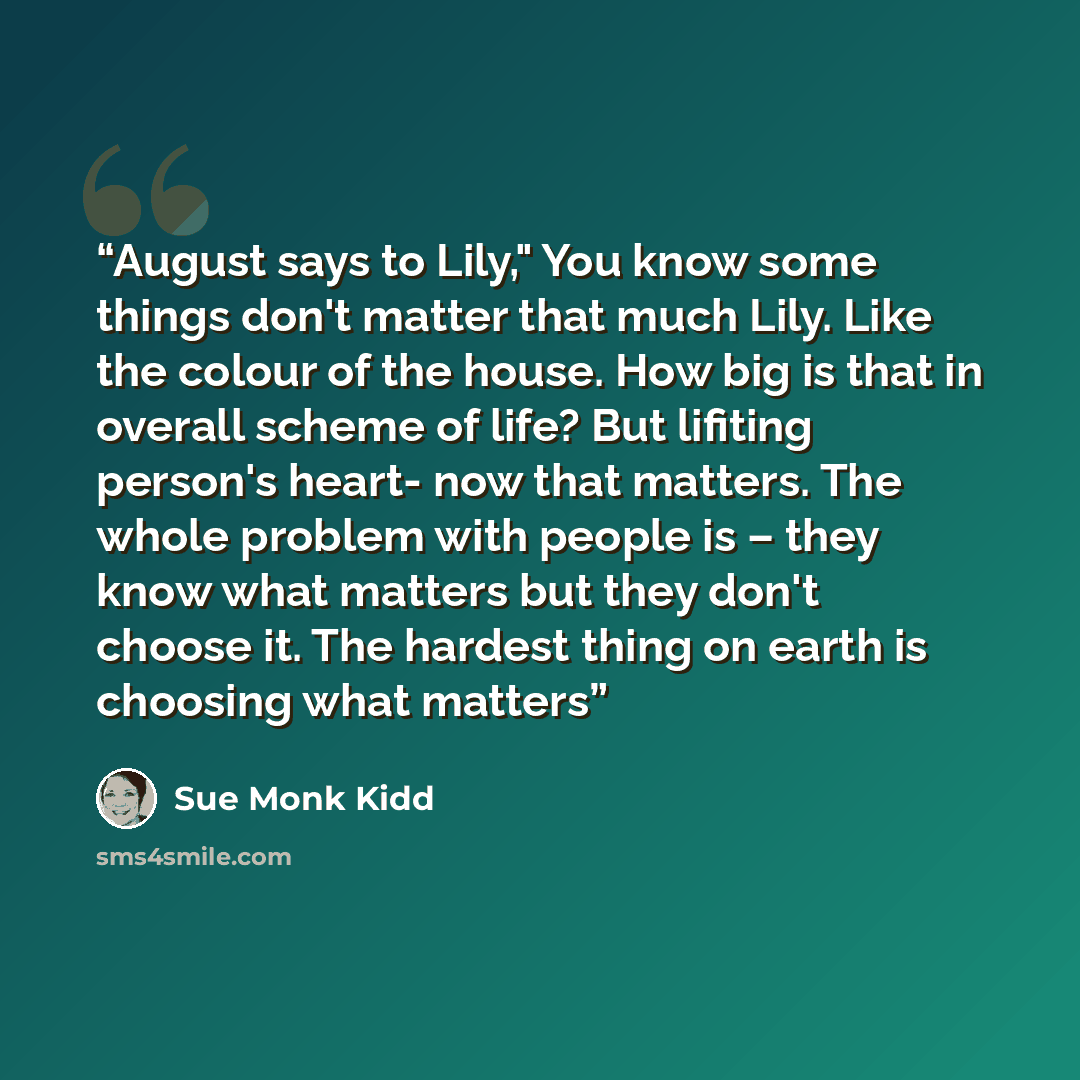 “August says to Lily," You know some things don't matter that much Lily. Like the colour of the house. How big is that in overall scheme of life? But lifiting person's heart- now that matters. The whole problem with people is – they know what matters but they don't choose it. The hardest thing on…” quote by Sue Monk Kidd
