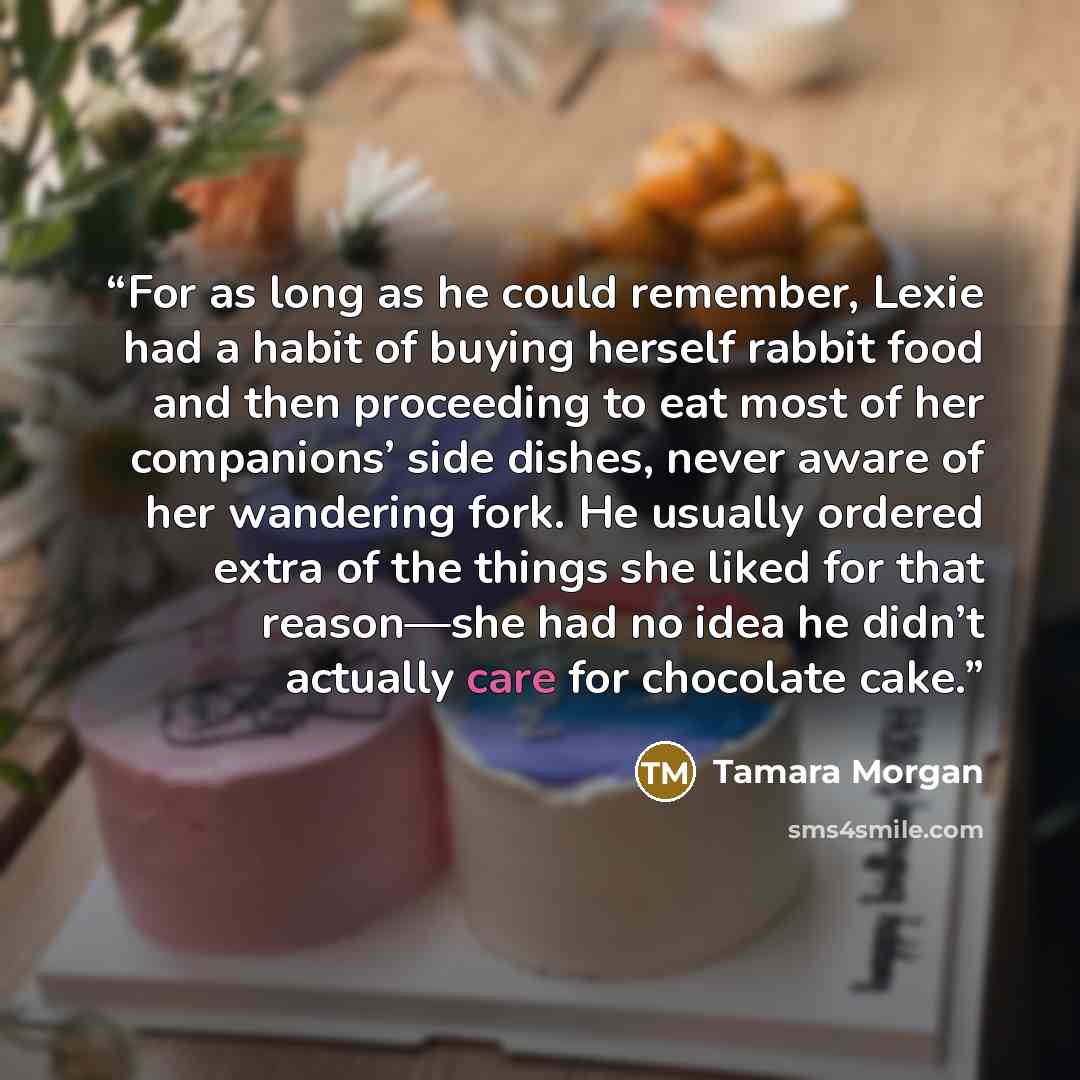 “For as long as he could remember, Lexie had a habit of buying herself rabbit food and then proceeding to eat most of her companions’ side dishes, never aware of her wandering fork. He usually ordered extra of the things she liked for that reason—she had no idea he didn’t actually care for…” quote by Tamara Morgan
