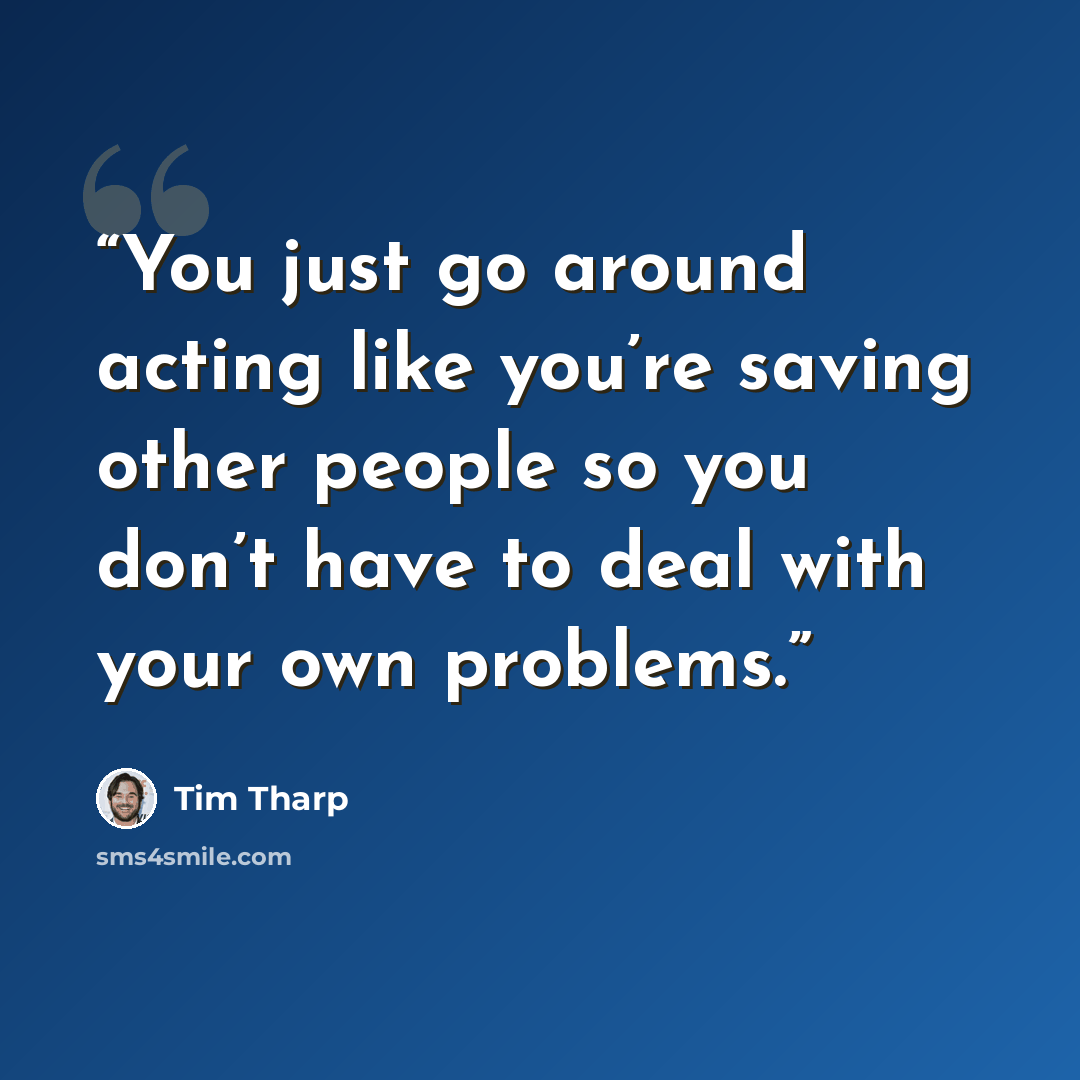 “You just go around acting like you’re saving other people so you don’t have to deal with your own problems.” quote by Tim Tharp
