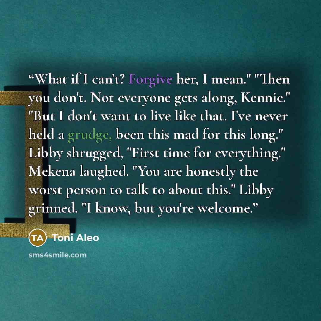 “What if I can't? Forgive her, I mean." "Then you don't. Not everyone gets along, Kennie." "But I don't want to live like that. I've never held a grudge, been this mad for this long." Libby shrugged, "First time for everything." Mekena laughed. "You are honestly the worst person to talk to about…” quote by Toni Aleo