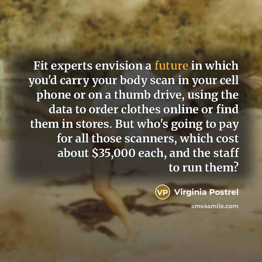 “Fit experts envision a future in which you'd carry your body scan in your cell phone or on a thumb drive, using the data to order clothes online or find them in stores. But who's going to pay for all those scanners, which cost about $35,000 each, and the staff to run them?” quote by Virginia Postrel