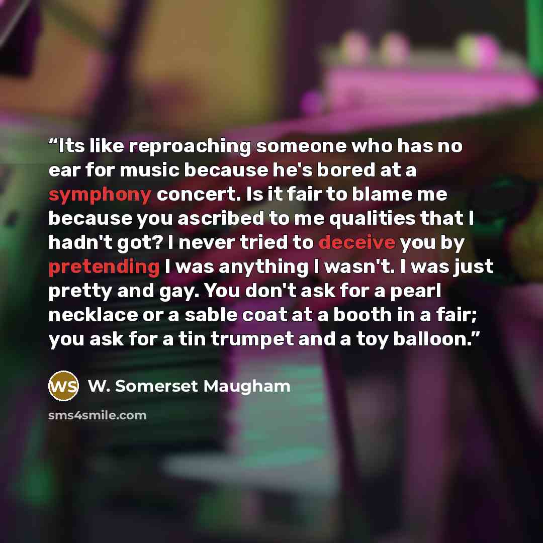 “Its like reproaching someone who has no ear for music because he's bored at a symphony concert. Is it fair to blame me because you ascribed to me qualities that I hadn't got? I never tried to deceive you by pretending I was anything I wasn't. I was just pretty and gay. You don't ask for a pearl…” quote by W. Somerset Maugham