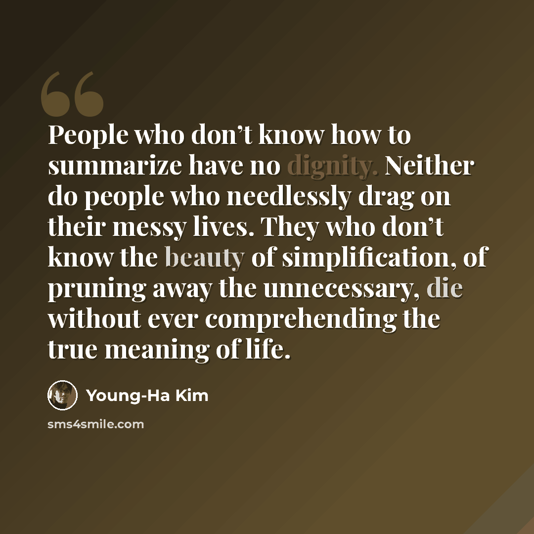 “People who don’t know how to summarize have no dignity. Neither do people who needlessly drag on their messy lives. They who don’t know the beauty of simplification, of pruning away the unnecessary, die without ever comprehending the true meaning of life.” quote by Young-Ha Kim