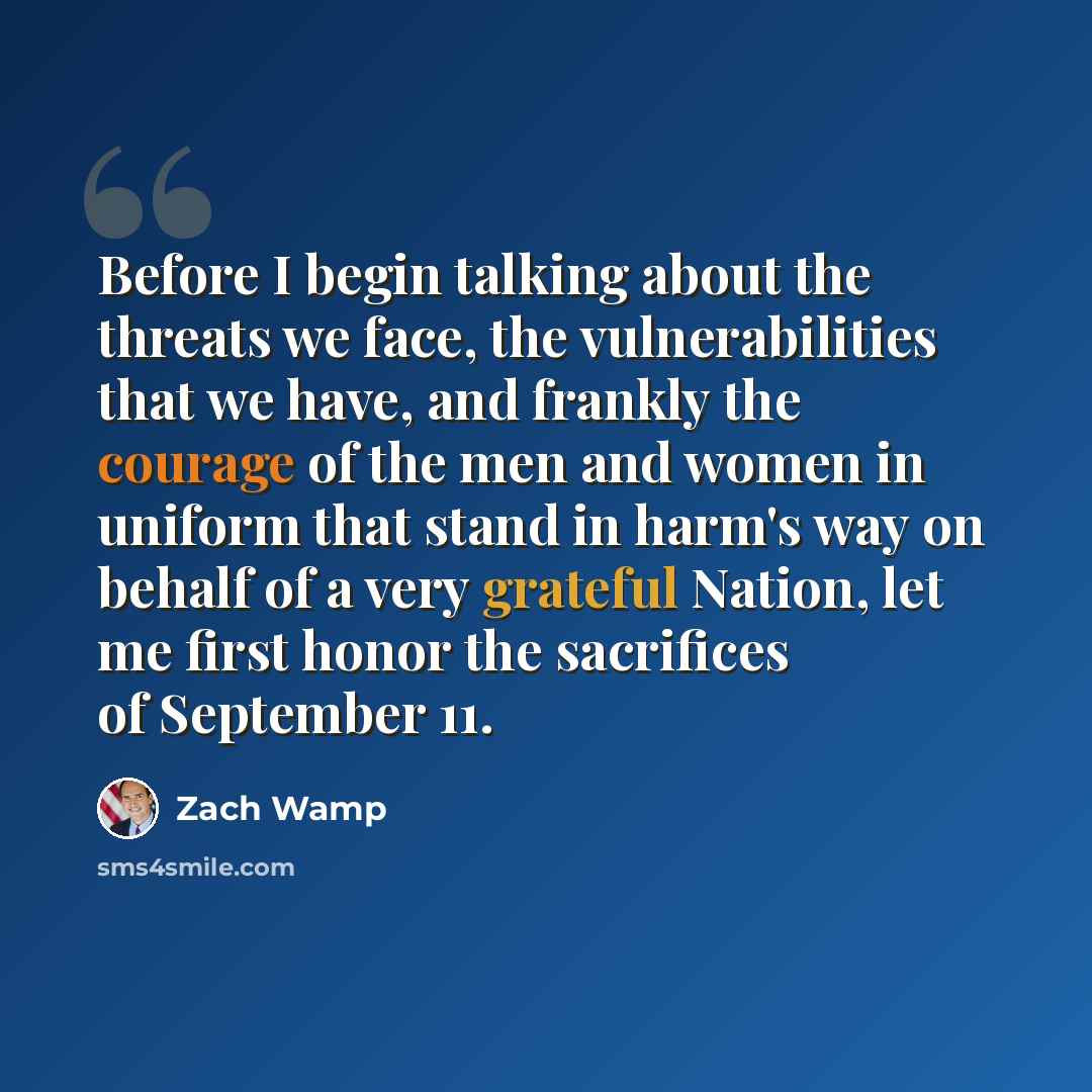 “Before I begin talking about the threats we face, the vulnerabilities that we have, and frankly the courage of the men and women in uniform that stand in harm's way on behalf of a very grateful Nation, let me first honor the sacrifices of September 11.” quote by Zach Wamp