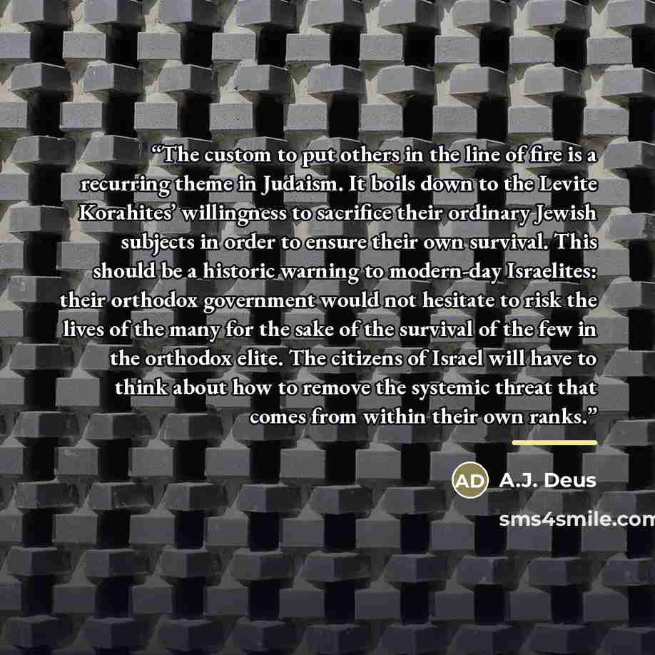 “The custom to put others in the line of fire is a recurring theme in Judaism. It boils down to the Levite Korahites’ willingness to sacrifice their ordinary Jewish subjects in order to ensure their own survival. This should be a historic warning to modern-day Israelites: their orthodox government…” quote by A.J. Deus