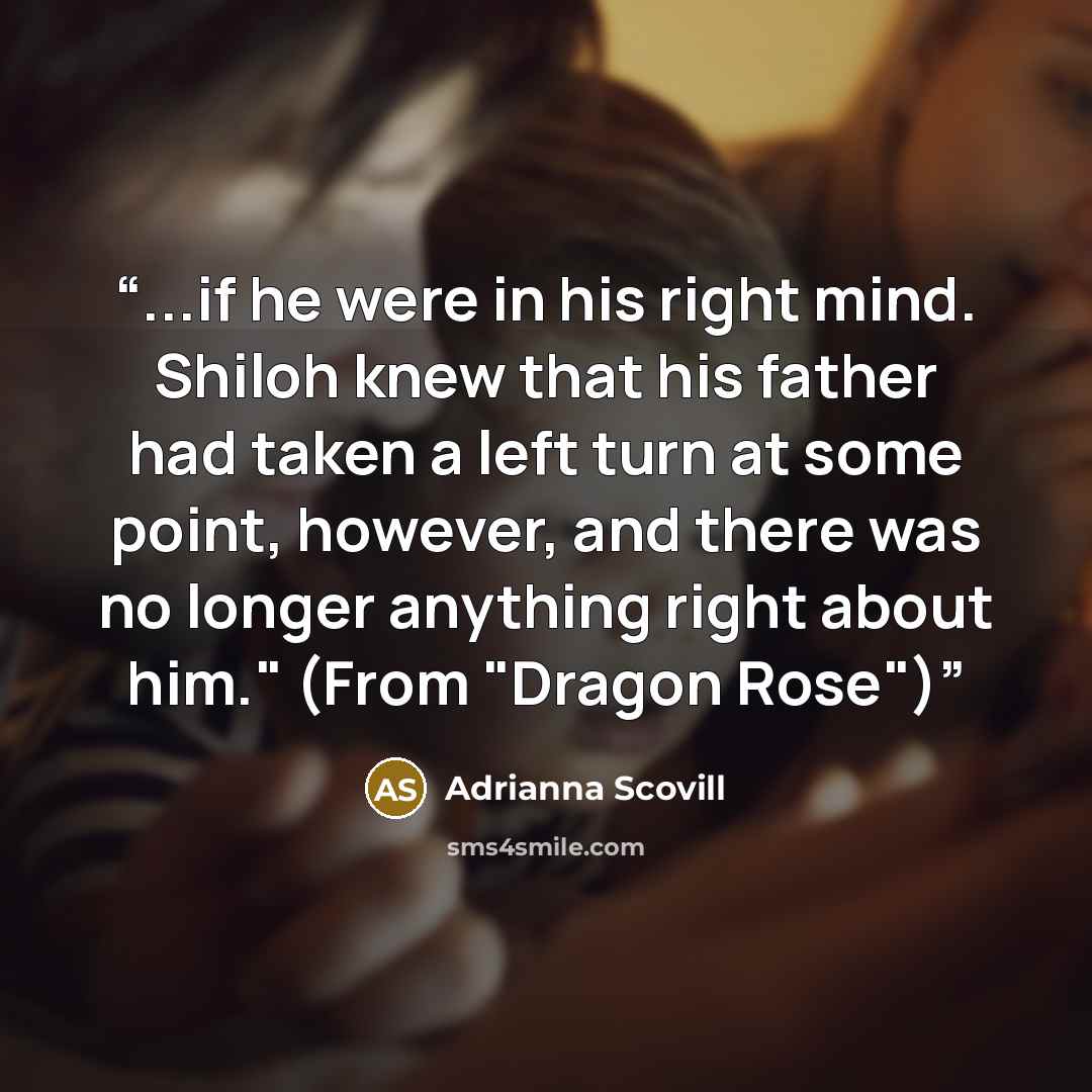 “...if he were in his right mind. Shiloh knew that his father had taken a left turn at some point, however, and there was no longer anything right about him." (From "Dragon Rose")” quote by Adrianna Scovill