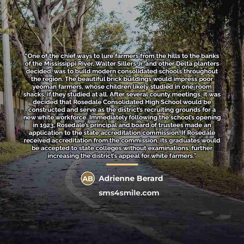 “One of the chief ways to lure farmers from the hills to the banks of the Mississippi River, Walter Sillers Jr. and other Delta planters decided, was to build modern consolidated schools throughout the region. The beautiful brick buildings would impress poor yeoman farmers, whose children likely…” quote by Adrienne Berard