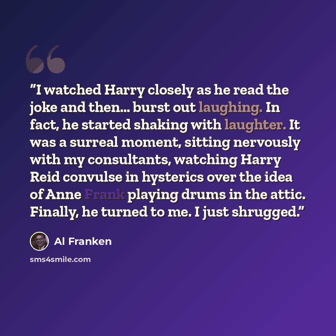 “I watched Harry closely as he read the joke and then… burst out laughing. In fact, he started shaking with laughter. It was a surreal moment, sitting nervously with my consultants, watching Harry Reid convulse in hysterics over the idea of Anne Frank playing drums in the attic. Finally, he turned…” quote by Al Franken