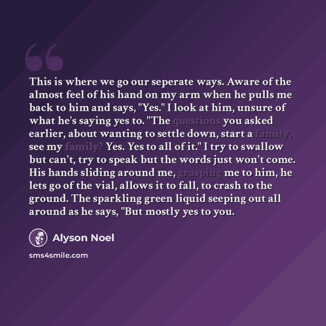 “This is where we go our seperate ways. Aware of the almost feel of his hand on my arm when he pulls me back to him and says, "Yes." I look at him, unsure of what he's saying yes to. "The questions you asked earlier, about wanting to settle down, start a family, see my family? Yes. Yes to all of…” quote by Alyson Noel