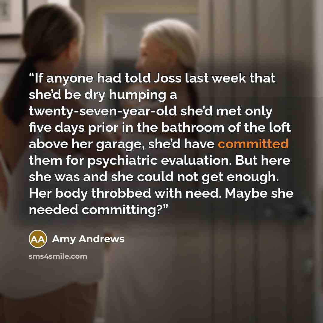 “If anyone had told Joss last week that she’d be dry humping a twenty-seven-year-old she’d met only five days prior in the bathroom of the loft above her garage, she’d have committed them for psychiatric evaluation. But here she was and she could not get enough. Her body throbbed with need. Maybe…” quote by Amy Andrews