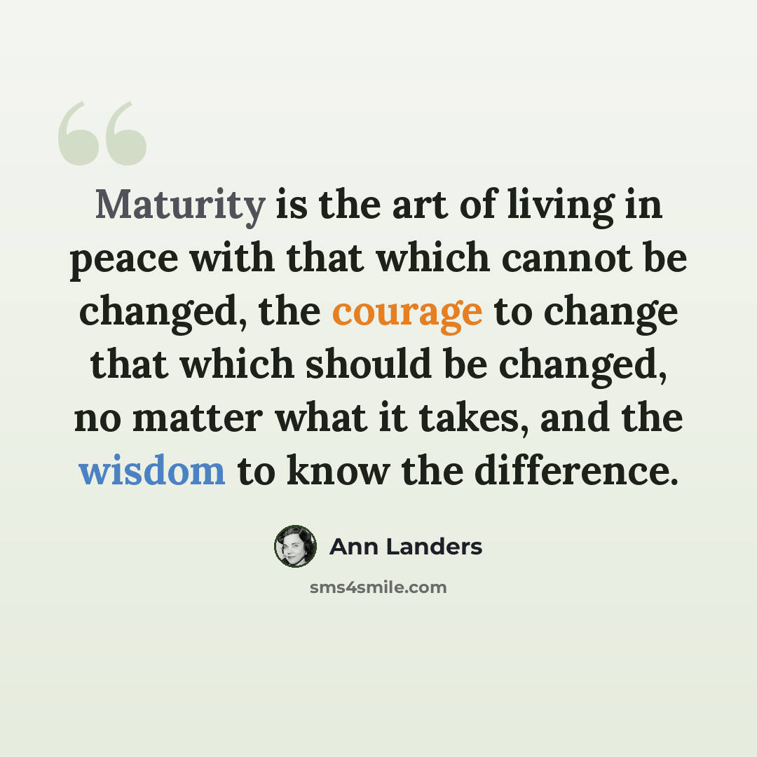 “Maturity is the art of living in peace with that which cannot be changed, the courage to change that which should be changed, no matter what it takes, and the wisdom to know the difference.” quote by Ann Landers