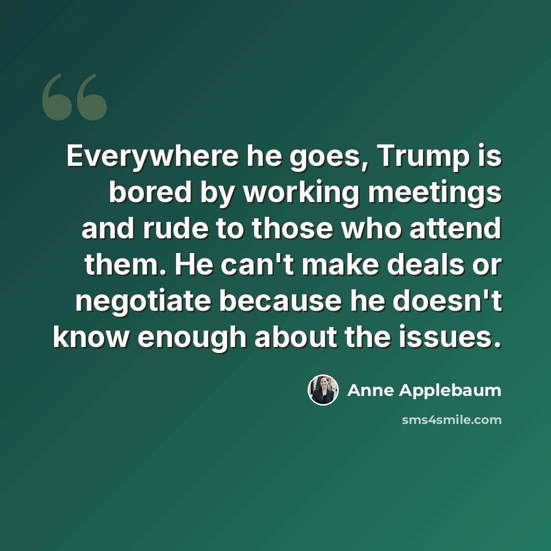 “Everywhere he goes, Trump is bored by working meetings and rude to those who attend them. He can't make deals or negotiate because he doesn't know enough about the issues.” quote by Anne Applebaum