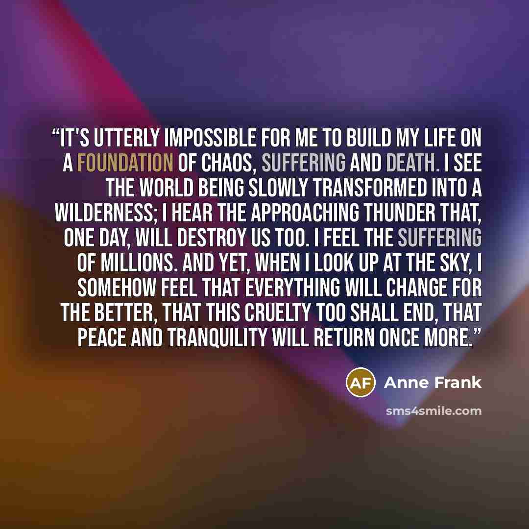 “It's utterly impossible for me to build my life on a foundation of chaos, suffering and death. I see the world being slowly transformed into a wilderness; I hear the approaching thunder that, one day, will destroy us too. I feel the suffering of millions. And yet, when I look up at the sky, I…” quote by Anne Frank