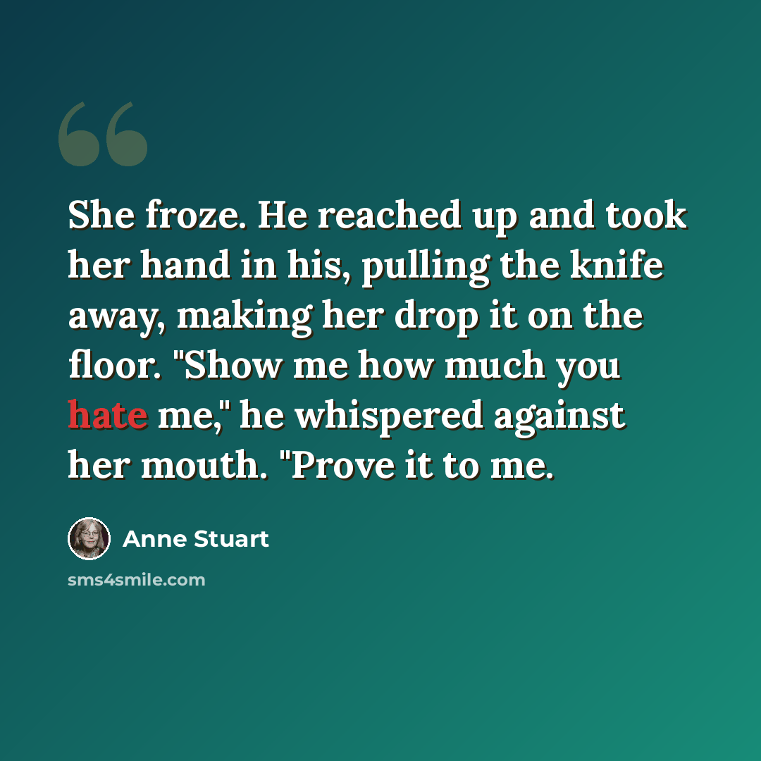 “She froze. He reached up and took her hand in his, pulling the knife away, making her drop it on the floor. "Show me how much you hate me," he whispered against her mouth. "Prove it to me.” quote by Anne Stuart