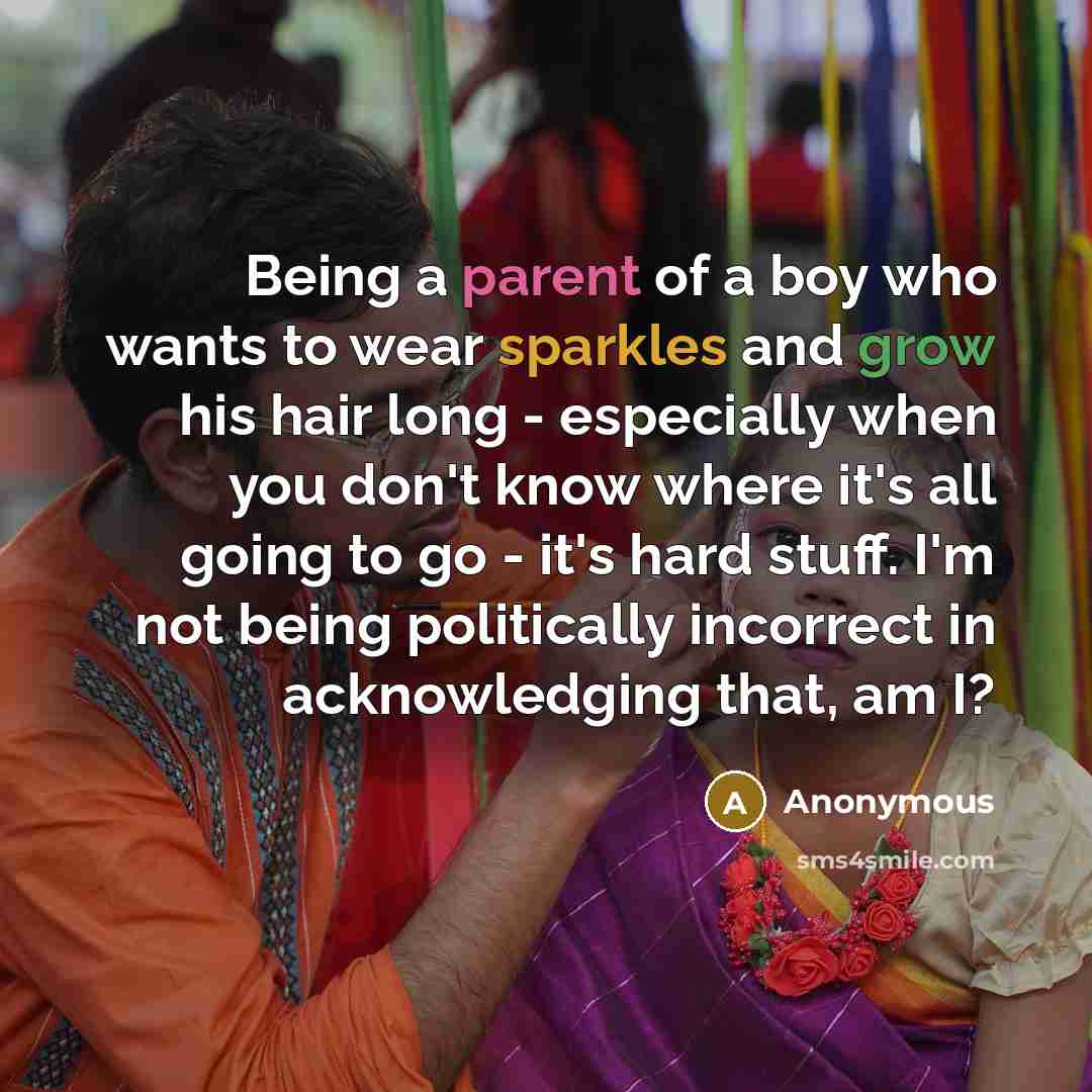 “Being a parent of a boy who wants to wear sparkles and grow his hair long - especially when you don't know where it's all going to go - it's hard stuff. I'm not being politically incorrect in acknowledging that, am I?” quote by Anonymous