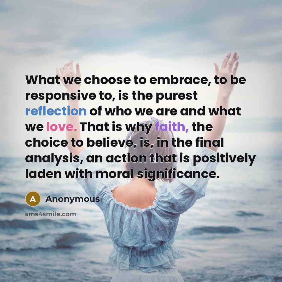 “What we choose to embrace, to be responsive to, is the purest reflection of who we are and what we love. That is why faith, the choice to believe, is, in the final analysis, an action that is positively laden with moral significance.” quote by Anonymous