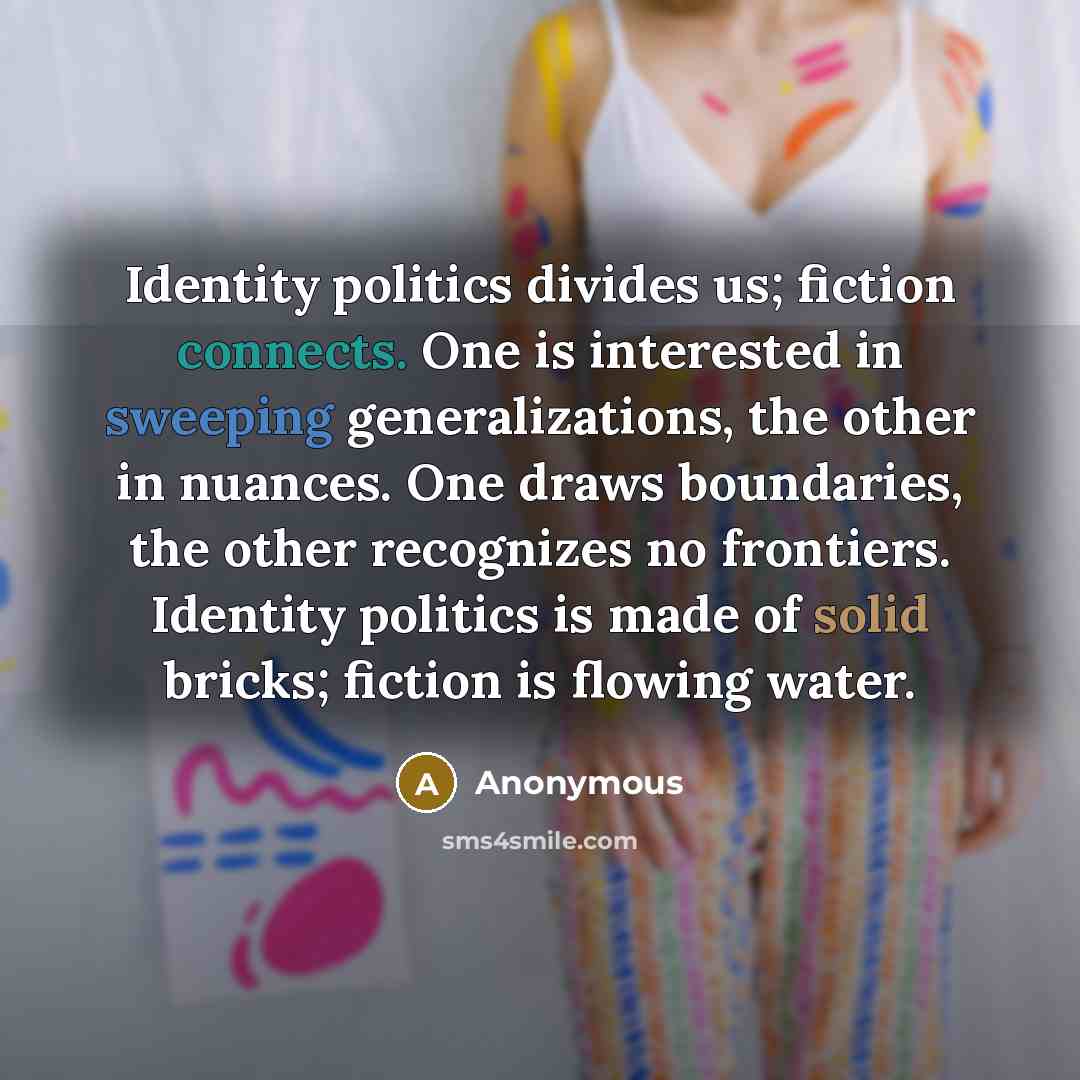“Identity politics divides us; fiction connects. One is interested in sweeping generalizations, the other in nuances. One draws boundaries, the other recognizes no frontiers. Identity politics is made of solid bricks; fiction is flowing water.” quote by Anonymous
