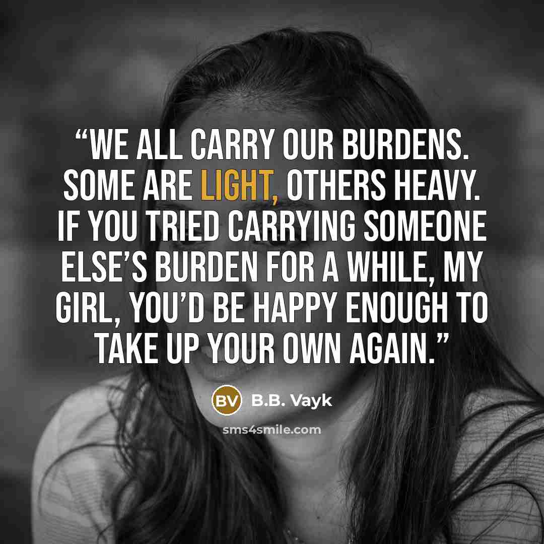 “We all carry our burdens. Some are light, others heavy. If you tried carrying someone else’s burden for a while, my girl, you’d be happy enough to take up your own again.” quote by B.B. Vayk