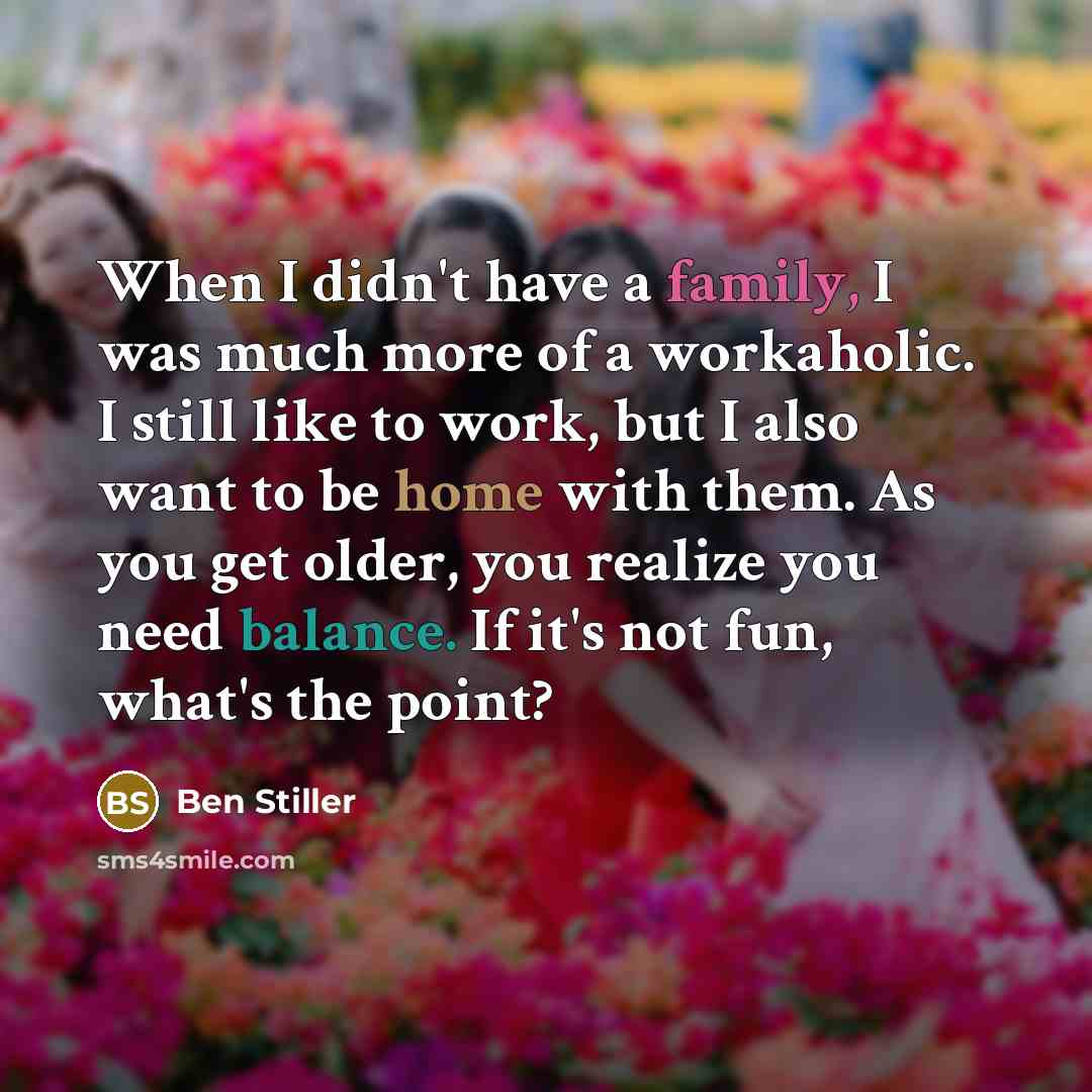 “When I didn't have a family, I was much more of a workaholic. I still like to work, but I also want to be home with them. As you get older, you realize you need balance. If it's not fun, what's the point?” quote by Ben Stiller