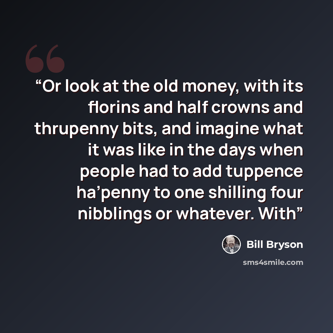 “Or look at the old money, with its florins and half crowns and thrupenny bits, and imagine what it was like in the days when people had to add tuppence ha’penny to one shilling four nibblings or whatever. With” quote by Bill Bryson