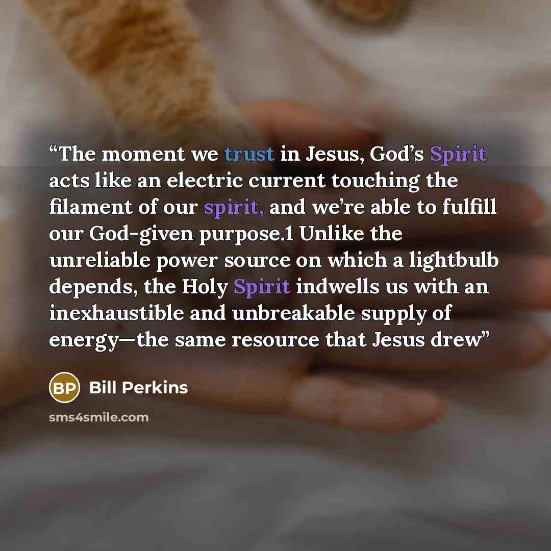 “The moment we trust in Jesus, God’s Spirit acts like an electric current touching the filament of our spirit, and we’re able to fulfill our God-given purpose.1 Unlike the unreliable power source on which a lightbulb depends, the Holy Spirit indwells us with an inexhaustible and unbreakable supply…” quote by Bill Perkins