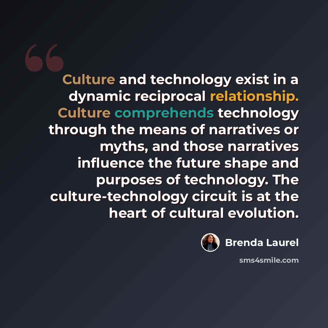 “Culture and technology exist in a dynamic reciprocal relationship. Culture comprehends technology through the means of narratives or myths, and those narratives influence the future shape and purposes of technology. The culture-technology circuit is at the heart of cultural evolution.” quote by Brenda Laurel