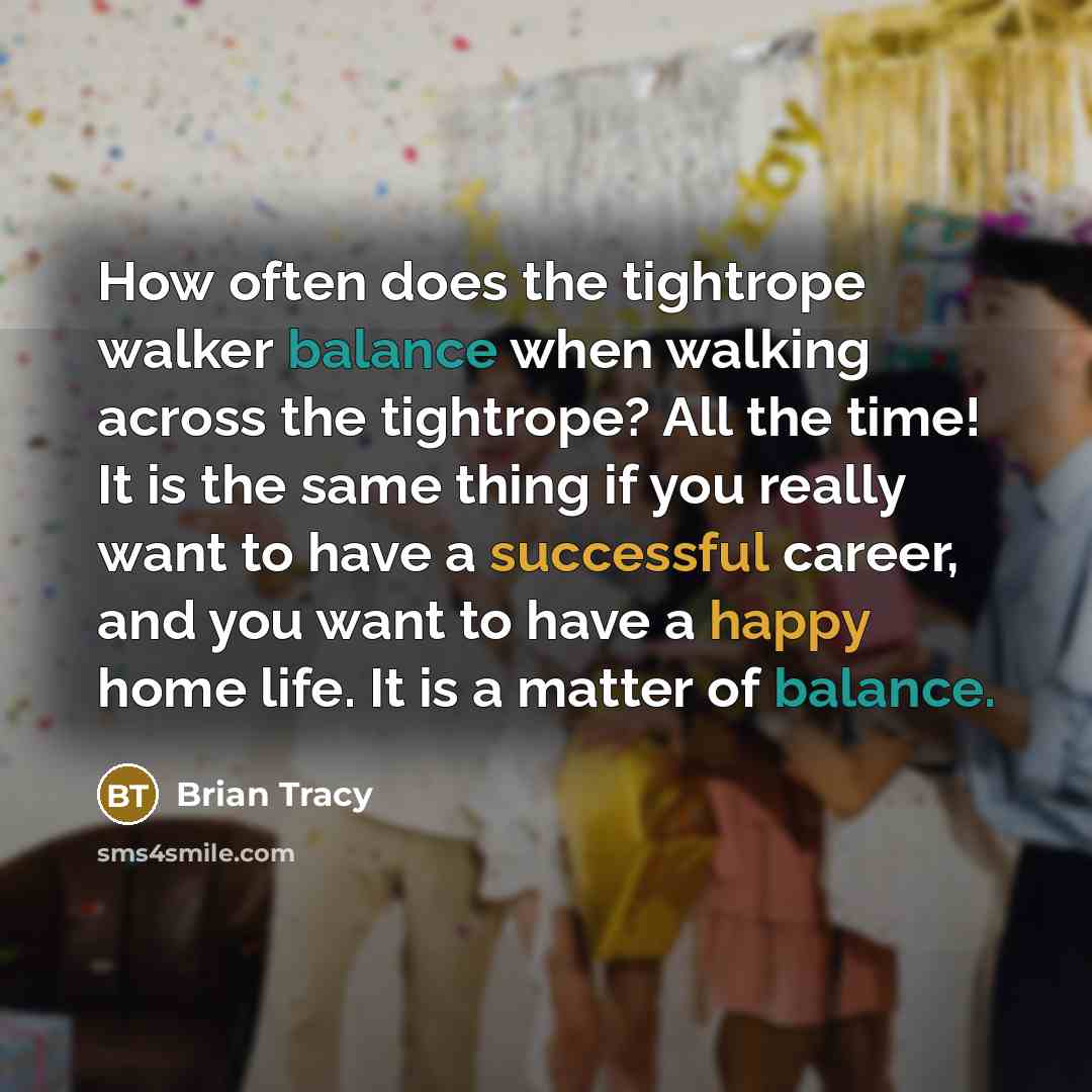 “How often does the tightrope walker balance when walking across the tightrope? All the time! It is the same thing if you really want to have a successful career, and you want to have a happy home life. It is a matter of balance.” quote by Brian Tracy