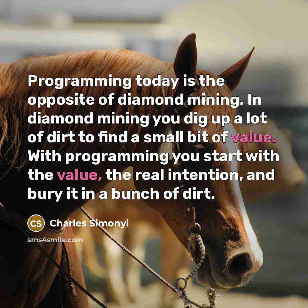 “Programming today is the opposite of diamond mining. In diamond mining you dig up a lot of dirt to find a small bit of value. With programming you start with the value, the real intention, and bury it in a bunch of dirt.” quote by Charles Simonyi