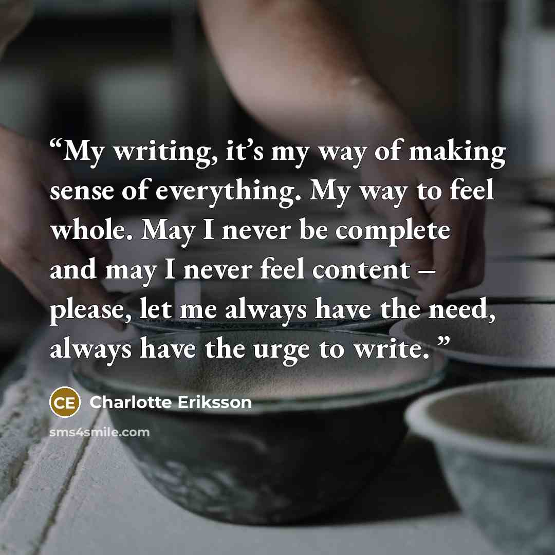 “My writing, it’s my way of making sense of everything. My way to feel whole. May I never be complete and may I never feel content – please, let me always have the need, always have the urge to write.” quote by Charlotte Eriksson