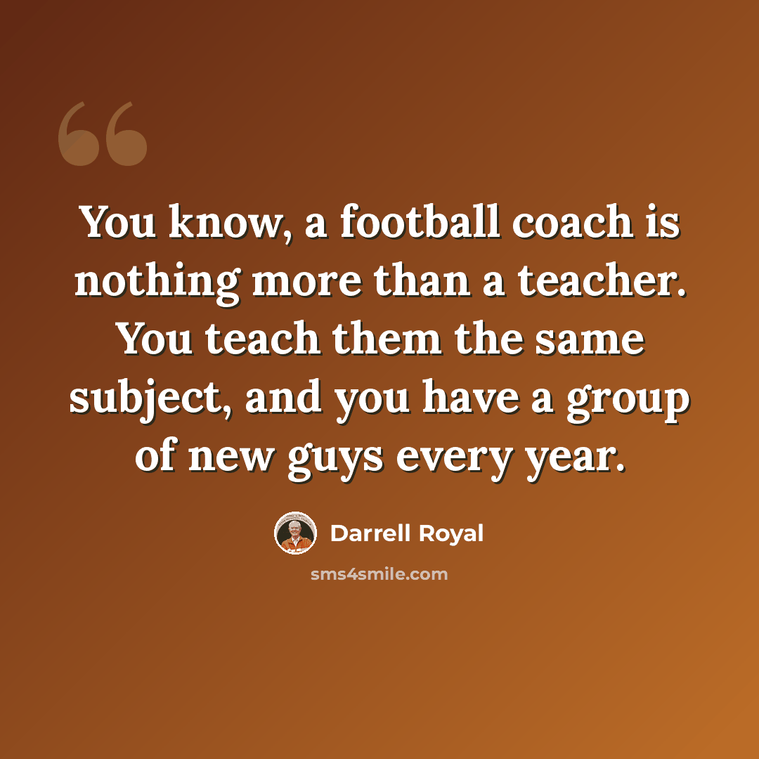 “You know, a football coach is nothing more than a teacher. You teach them the same subject, and you have a group of new guys every year.” quote by Darrell Royal