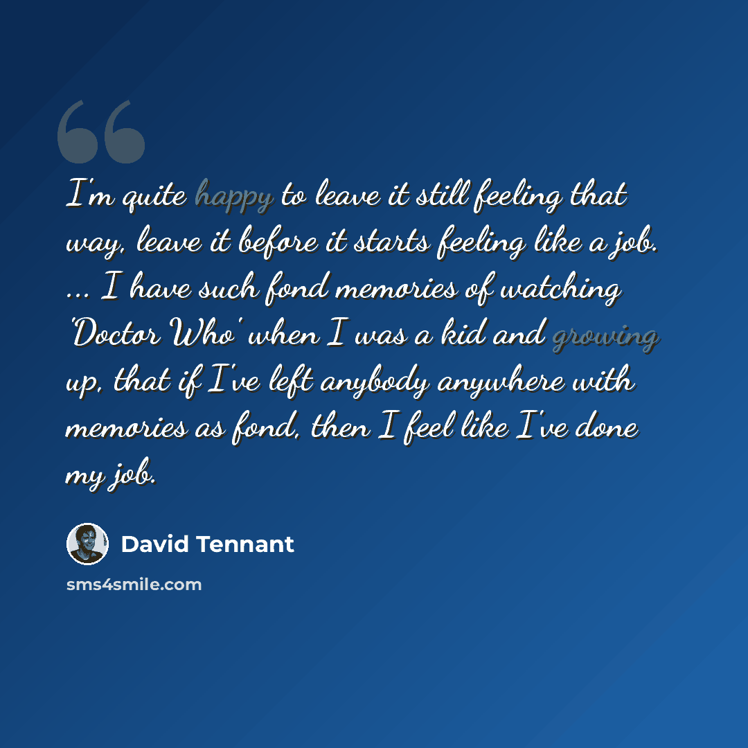 “I'm quite happy to leave it still feeling that way, leave it before it starts feeling like a job. ... I have such fond memories of watching 'Doctor Who' when I was a kid and growing up, that if I've left anybody anywhere with memories as fond, then I feel like I've done my job.” quote by David Tennant